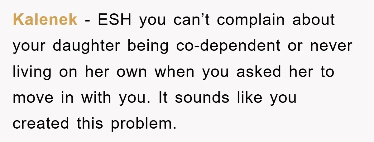 Kalenek − ESH you can’t complain about your daughter being co-dependent or never living on her own when you asked her to move in with you. It sounds like you...