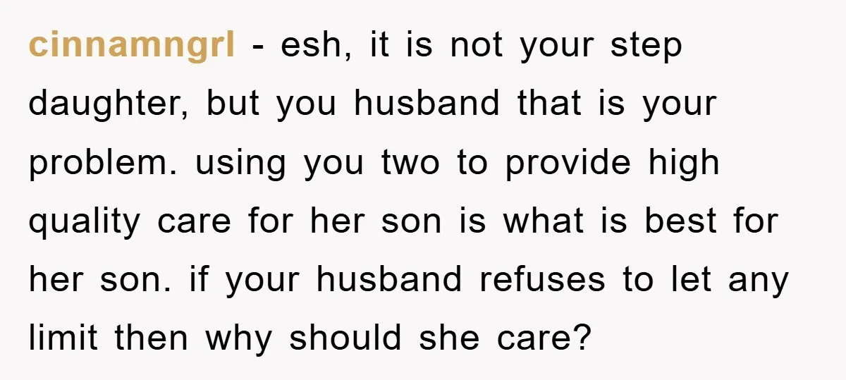cinnamngrl − esh, it is not your step daughter, but you husband that is your problem. using you two to provide high quality care for her son is what is...