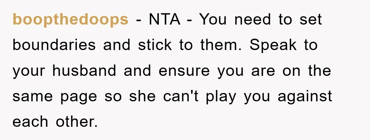 boopthedoops − NTA - You need to set boundaries and stick to them. Speak to your husband and ensure you are on the same page so she can't play you...