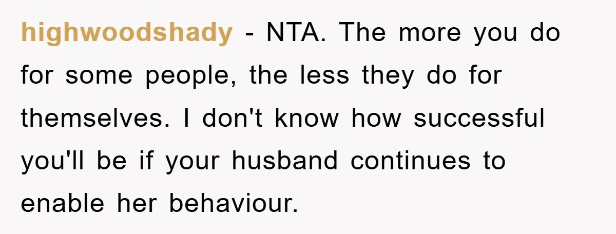 highwoodshady − NTA. The more you do for some people, the less they do for themselves. I don't know how successful you'll be if your husband continues to enable her...