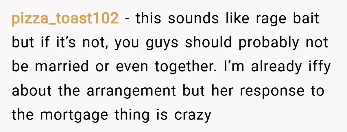 pizza_toast102 − this sounds like rage bait but if it’s not, you guys should probably not be married or even together. I’m already iffy about the arrangement but her response...
