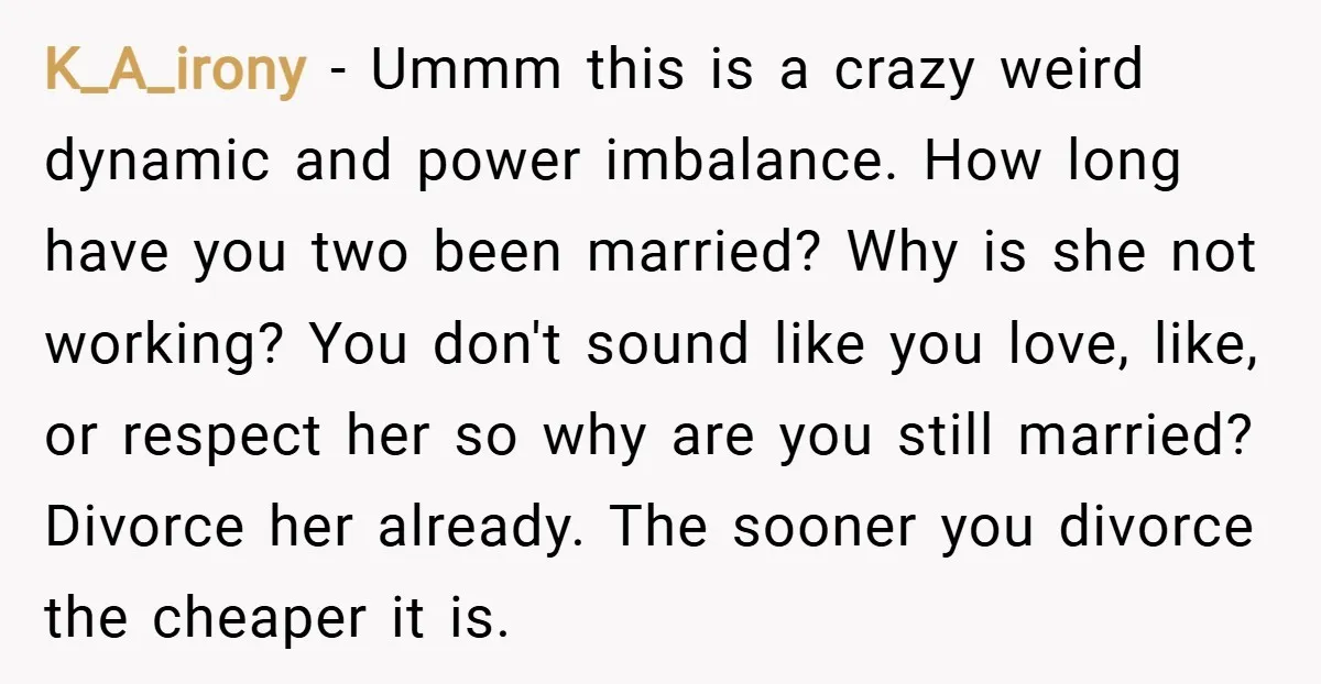 K_A_irony − Ummm this is a crazy weird dynamic and power imbalance. How long have you two been married? Why is she not working? You don't sound like you love,...