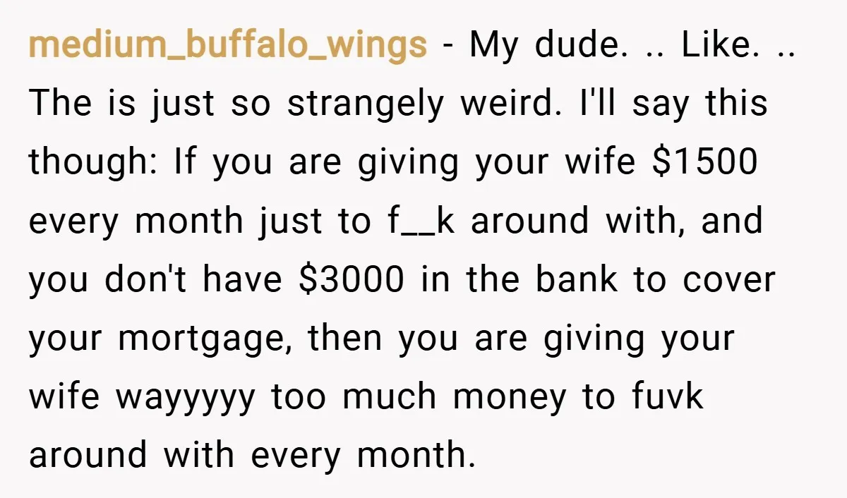 medium_buffalo_wings − My dude. .. Like. .. The is just so strangely weird. I'll say this though: If you are giving your wife $1500 every month just to f__k around...