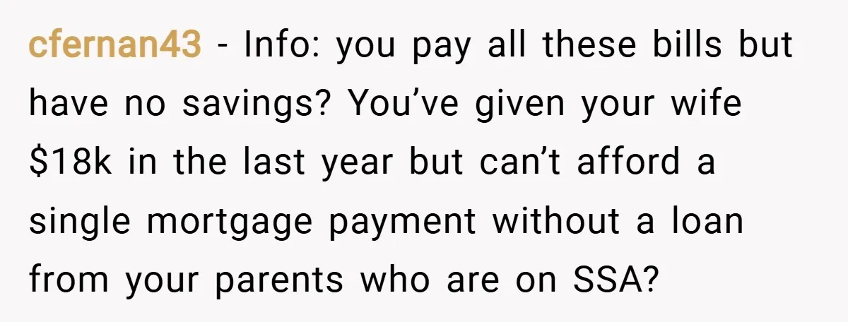 cfernan43 − Info: you pay all these bills but have no savings? You’ve given your wife $18k in the last year but can’t afford a single mortgage payment without a...