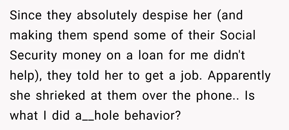 Since they absolutely despise her (and making them spend some of their Social Security money on a loan for me didn't help), they told her to get a job. Apparently...