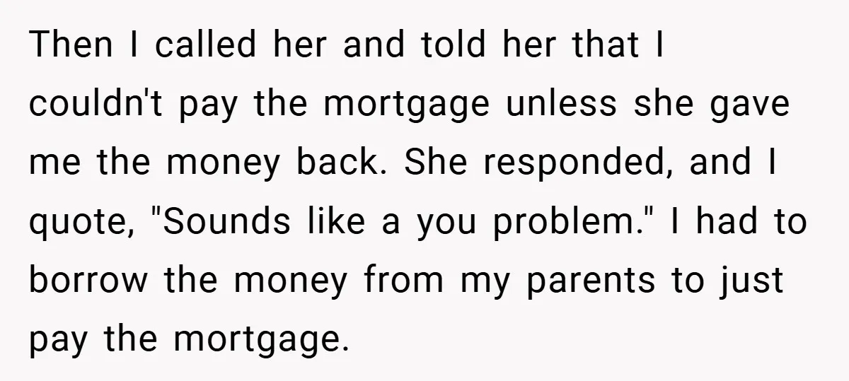 Then I called her and told her that I couldn't pay the mortgage unless she gave me the money back. She responded, and I quote, "Sounds like a you problem."...