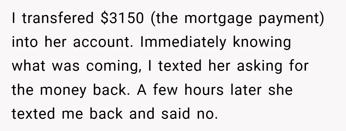 I transfered $3150 (the mortgage payment) into her account. Immediately knowing what was coming, I texted her asking for the money back. A few hours later she texted me back...