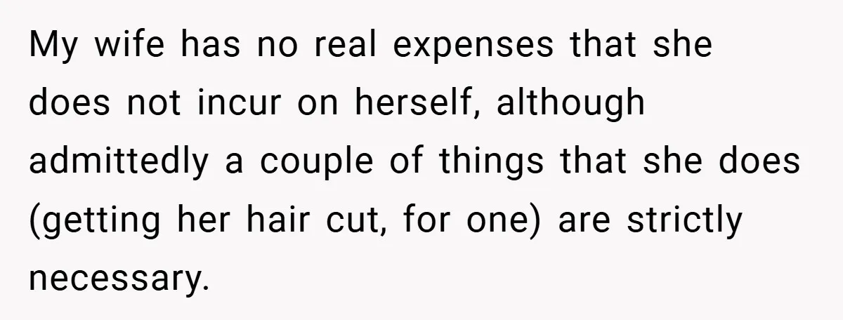 My wife has no real expenses that she does not incur on herself, although admittedly a couple of things that she does (getting her hair cut, for one) are strictly...