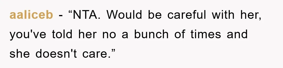 aaliceb − “NTA. Would be careful with her, you've told her no a bunch of times and she doesn't care.”