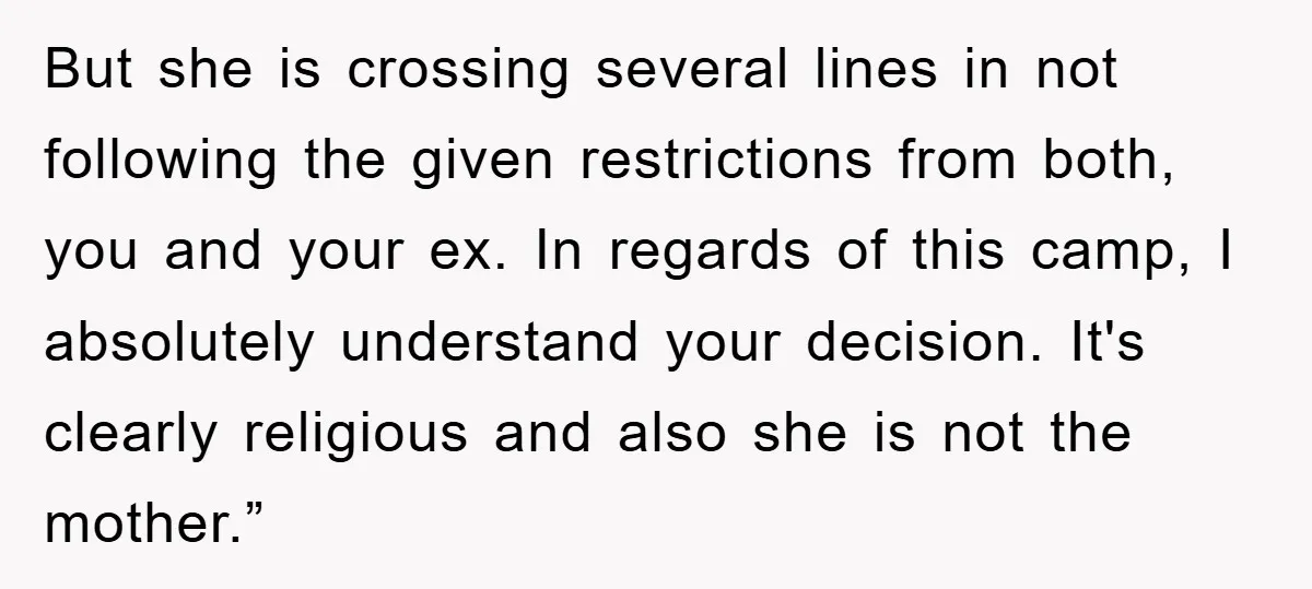 But she is crossing several lines in not following the given restrictions from both, you and your ex. In regards of this camp, I absolutely understand your decision. It's clearly...