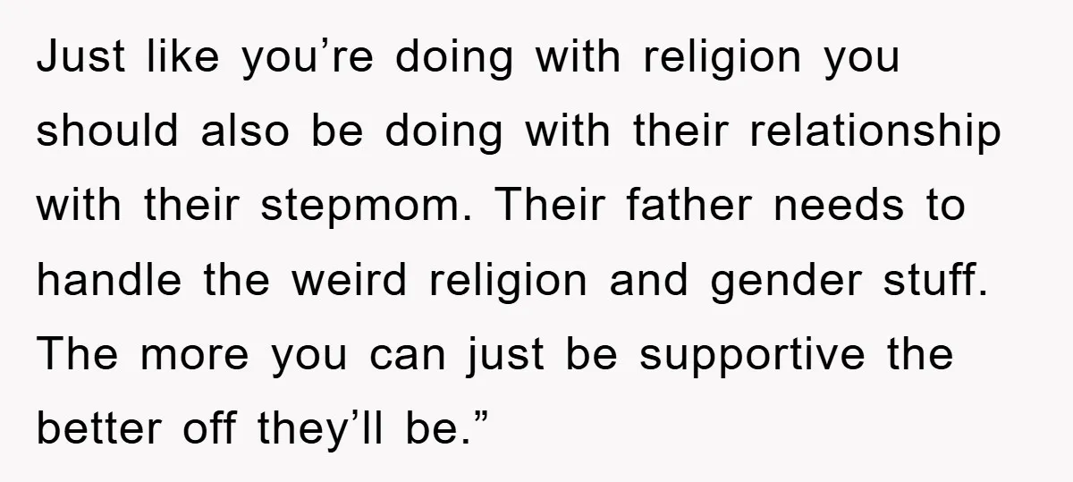 Just like you’re doing with religion you should also be doing with their relationship with their stepmom. Their father needs to handle the weird religion and gender stuff. The more...