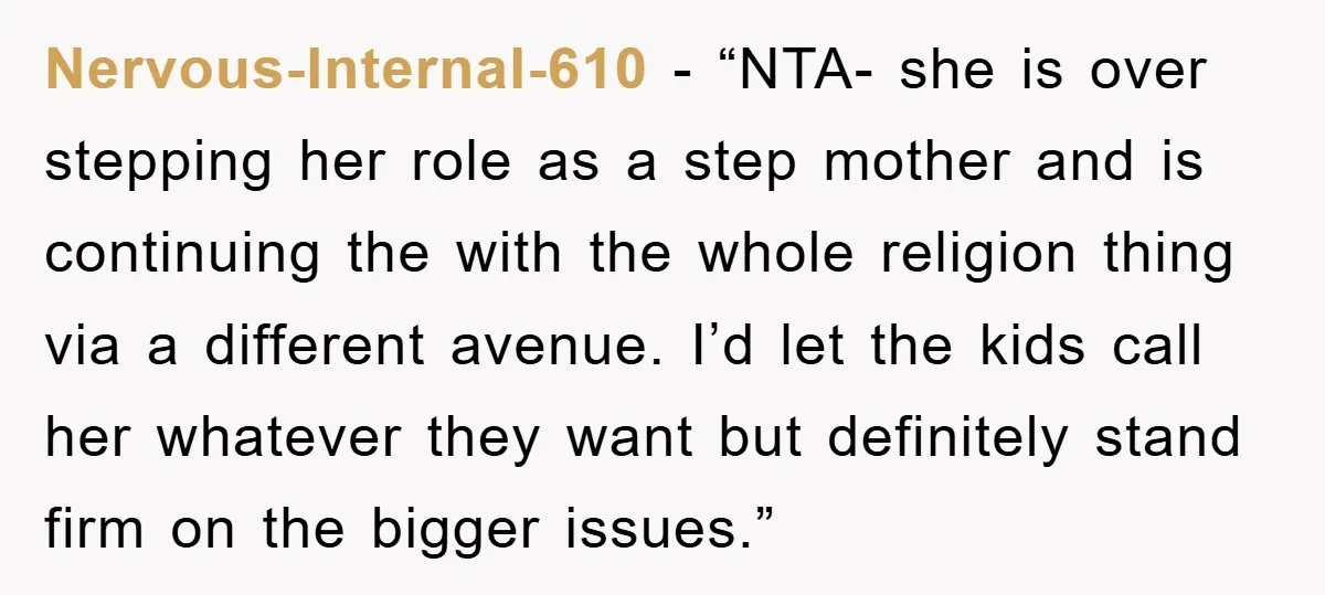 Nervous-Internal-610 − “NTA- she is over stepping her role as a step mother and is continuing the with the whole religion thing via a different avenue. I’d let the kids...