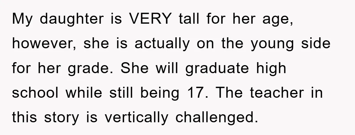 My daughter is VERY tall for her age, however, she is actually on the young side for her grade. She will graduate high school while still being 17. The teacher...