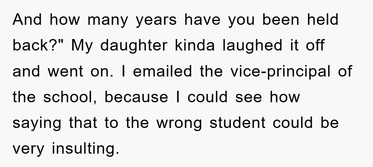 And how many years have you been held back?" My daughter kinda laughed it off and went on. I emailed the vice-principal of the school, because I could see how...