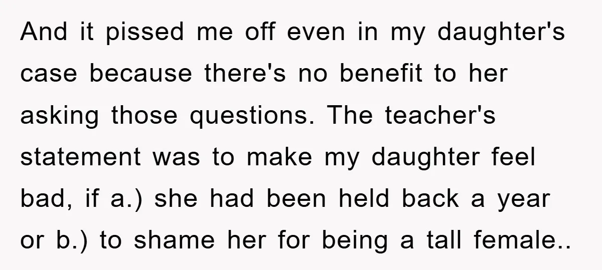 And it pissed me off even in my daughter's case because there's no benefit to her asking those questions. The teacher's statement was to make my daughter feel bad, if...