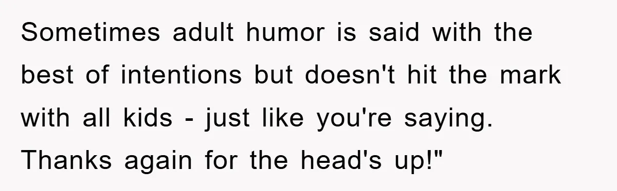 Sometimes adult humor is said with the best of intentions but doesn't hit the mark with all kids - just like you're saying. Thanks again for the head's up!"