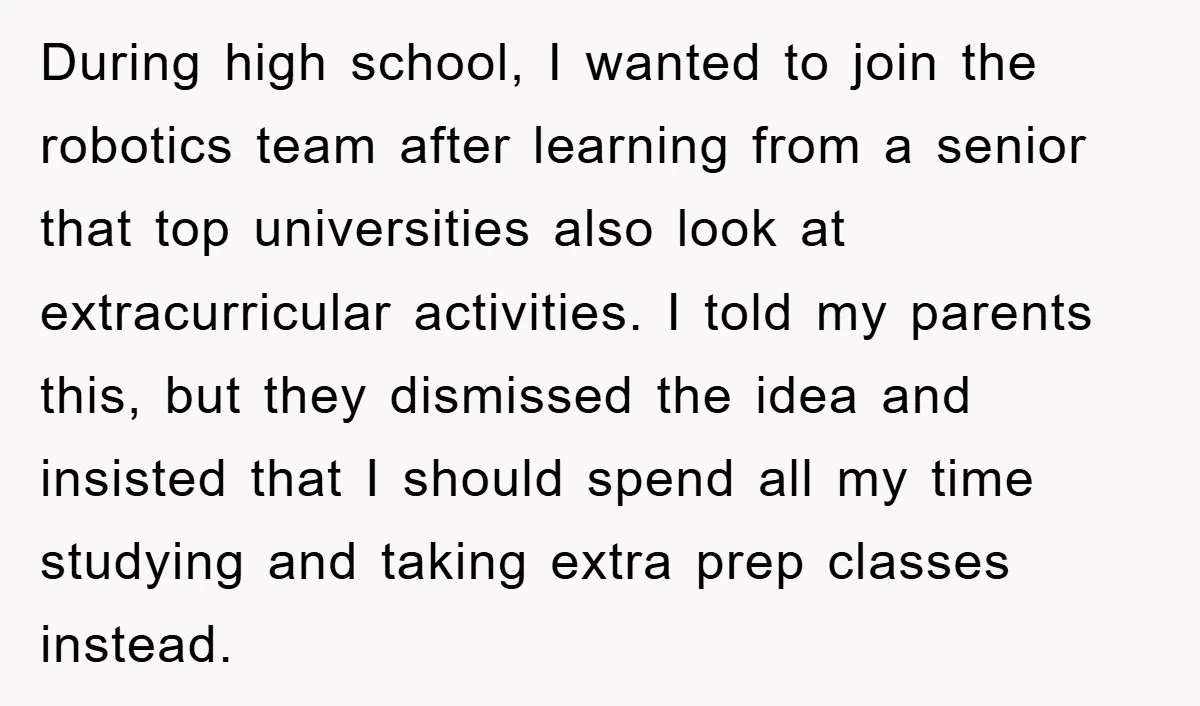 During high school, I wanted to join the robotics team after learning from a senior that top universities also look at extracurricular activities. I told my parents this, but they...