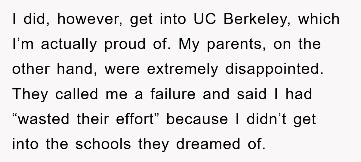 I did, however, get into UC Berkeley, which I’m actually proud of. My parents, on the other hand, were extremely disappointed. They called me a failure and said I had...
