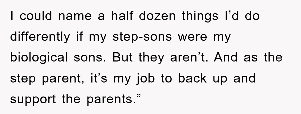 I could name a half dozen things I’d do differently if my step-sons were my biological sons. But they aren’t. And as the step parent, it’s my job to back...
