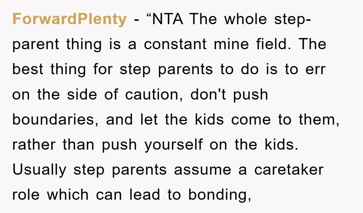 ForwardPlenty − “NTA The whole step-parent thing is a constant mine field. The best thing for step parents to do is to err on the side of caution, don't push...