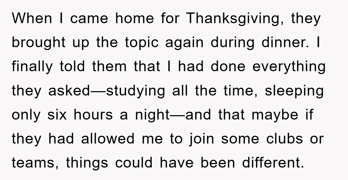 When I came home for Thanksgiving, they brought up the topic again during dinner. I finally told them that I had done everything they asked—studying all the time, sleeping only...