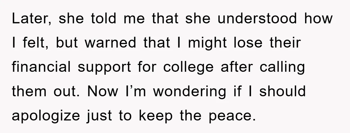 Later, she told me that she understood how I felt, but warned that I might lose their financial support for college after calling them out. Now I’m wondering if I...