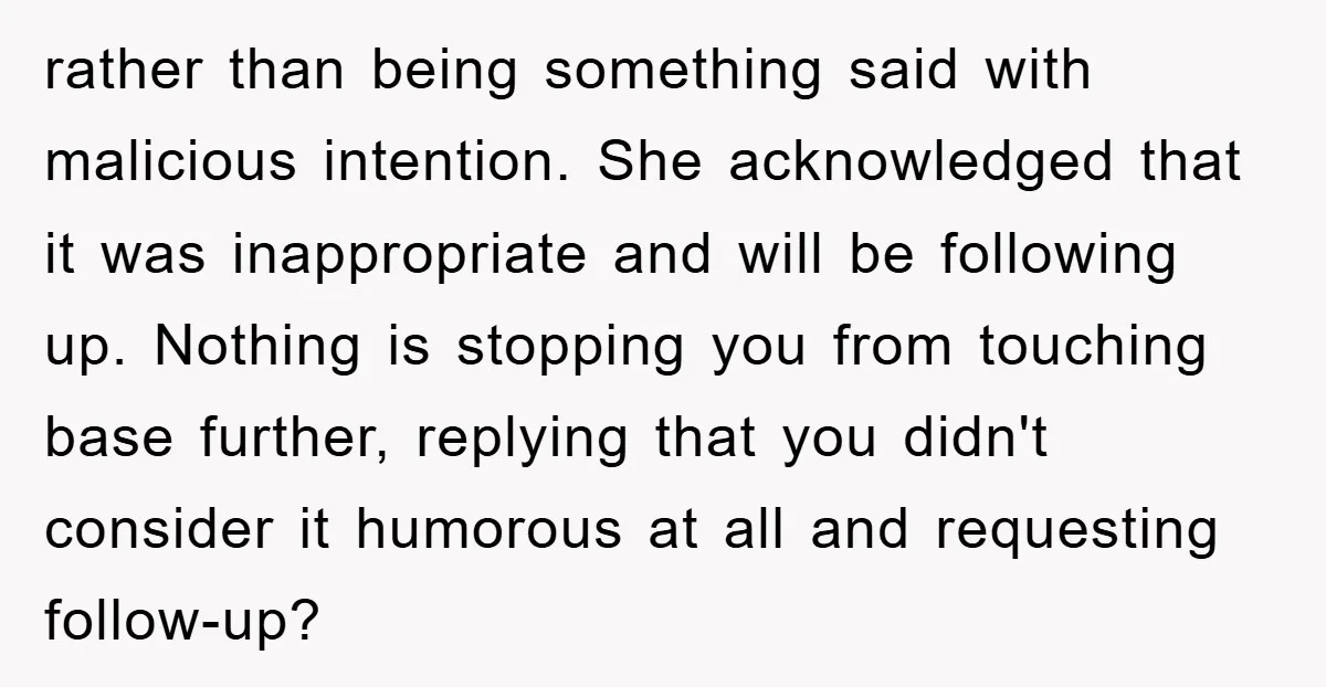 rather than being something said with malicious intention. She acknowledged that it was inappropriate and will be following up. Nothing is stopping you from touching base further, replying that you...