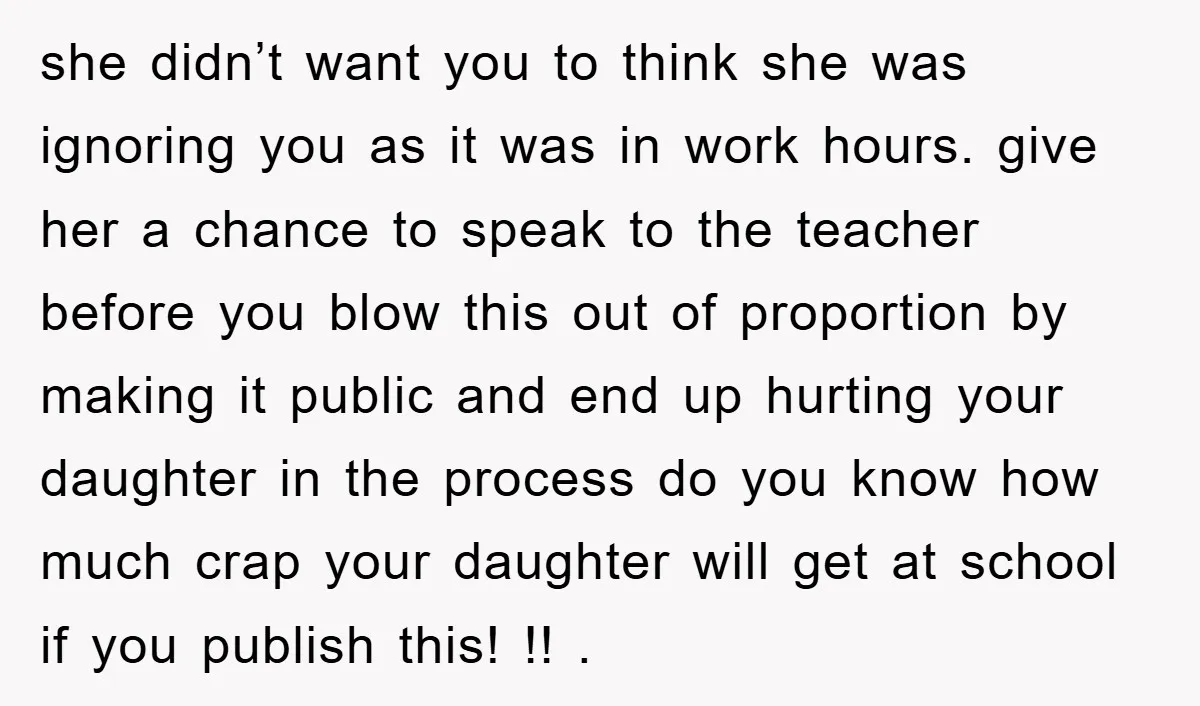 she didn’t want you to think she was ignoring you as it was in work hours. give her a chance to speak to the teacher before you blow this out...