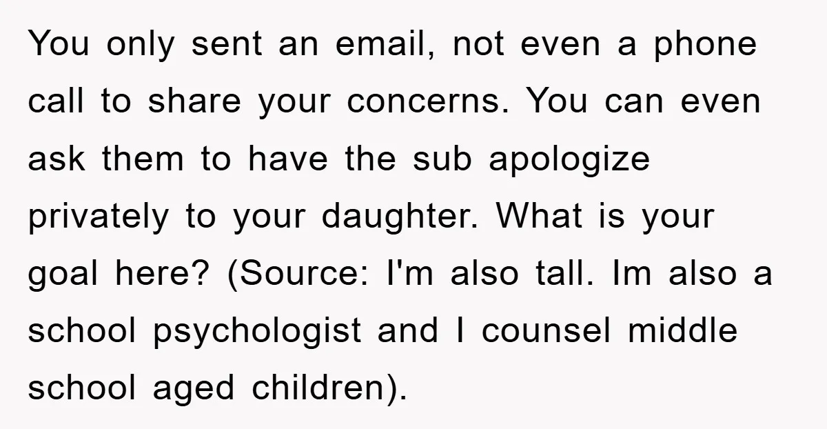 You only sent an email, not even a phone call to share your concerns. You can even ask them to have the sub apologize privately to your daughter. What is...