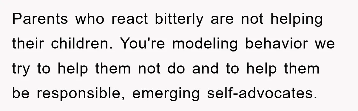 Parents who react bitterly are not helping their children. You're modeling behavior we try to help them not do and to help them be responsible, emerging self-advocates.