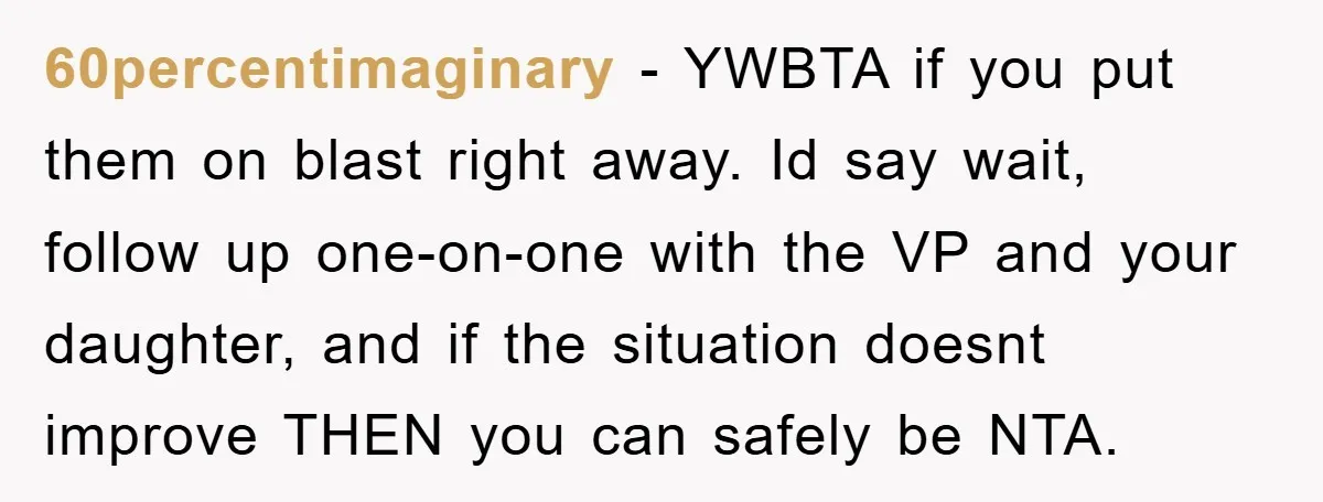 60percentimaginary − YWBTA if you put them on blast right away. Id say wait, follow up one-on-one with the VP and your daughter, and if the situation doesnt improve THEN...