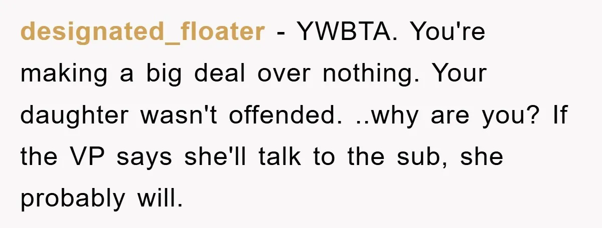 designated_floater − YWBTA. You're making a big deal over nothing. Your daughter wasn't offended. ..why are you? If the VP says she'll talk to the sub, she probably will.