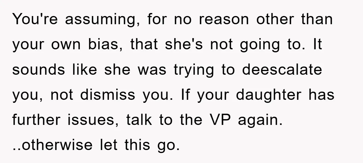 You're assuming, for no reason other than your own bias, that she's not going to. It sounds like she was trying to deescalate you, not dismiss you. If your daughter...