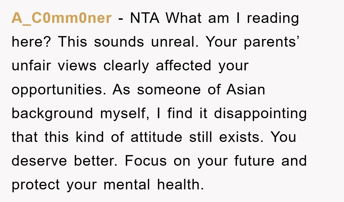 A_C0mm0ner − NTA What am I reading here? This sounds unreal. Your parents’ unfair views clearly affected your opportunities. As someone of Asian background myself, I find it disappointing that...