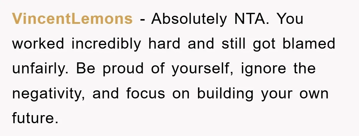 VincentLemons − Absolutely NTA. You worked incredibly hard and still got blamed unfairly. Be proud of yourself, ignore the negativity, and focus on building your own future.