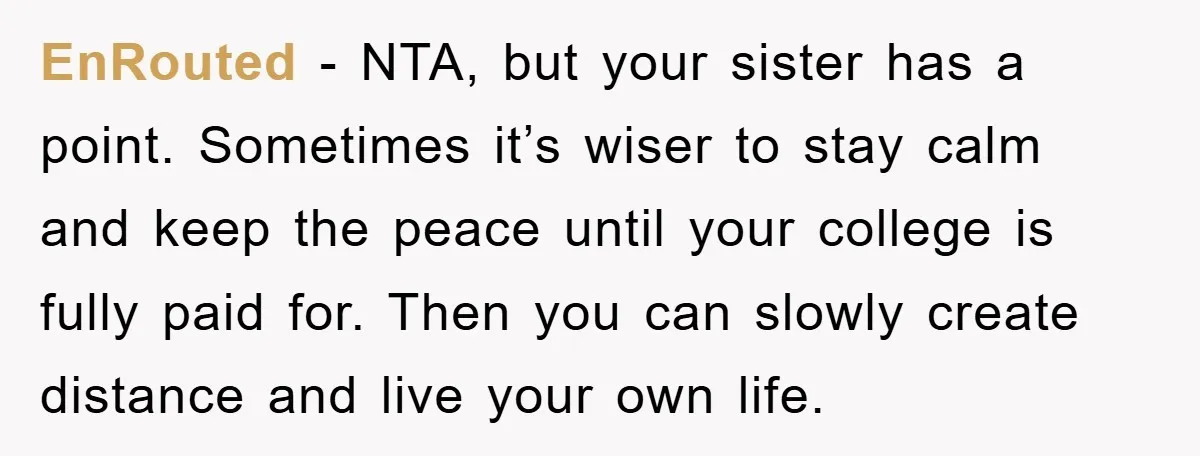 EnRouted − NTA, but your sister has a point. Sometimes it’s wiser to stay calm and keep the peace until your college is fully paid for. Then you can slowly...