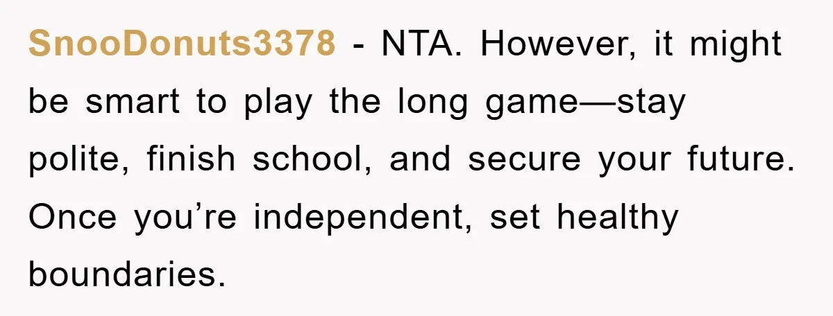 SnooDonuts3378 − NTA. However, it might be smart to play the long game—stay polite, finish school, and secure your future. Once you’re independent, set healthy boundaries.