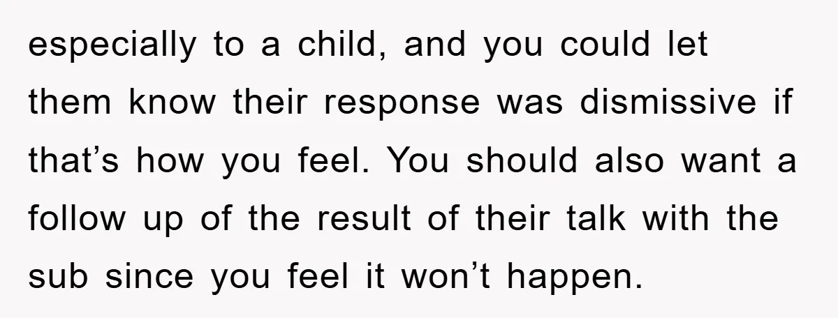 especially to a child, and you could let them know their response was dismissive if that’s how you feel. You should also want a follow up of the result of...