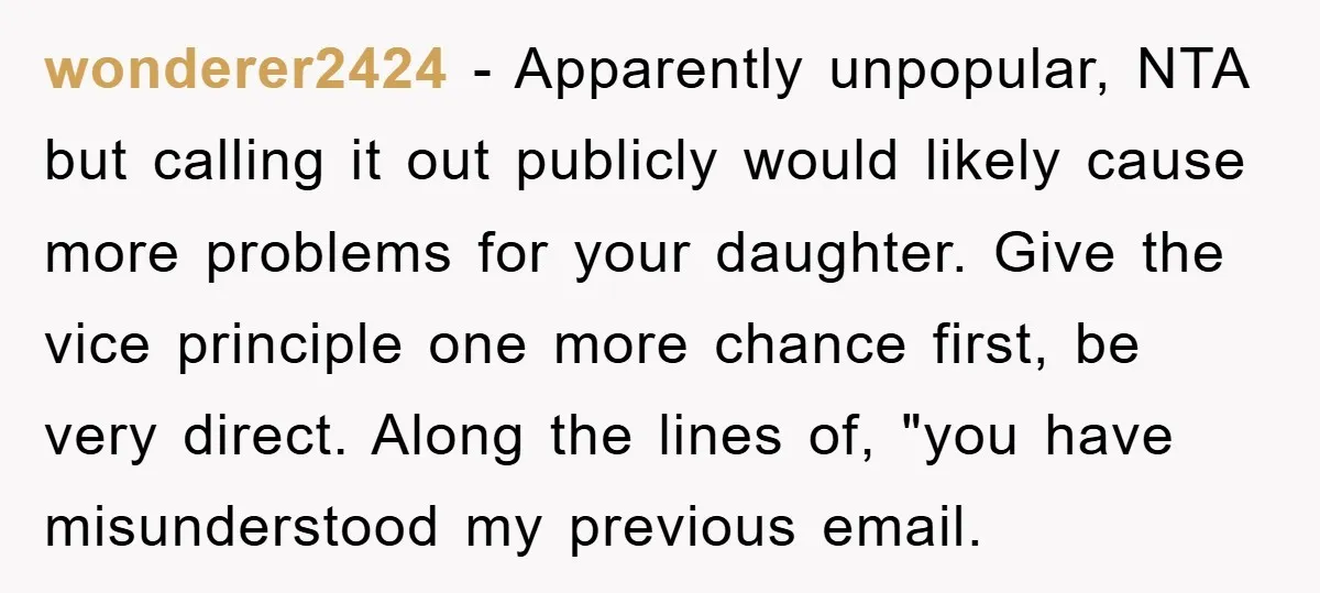 wonderer2424 − Apparently unpopular, NTA but calling it out publicly would likely cause more problems for your daughter. Give the vice principle one more chance first, be very direct. Along...