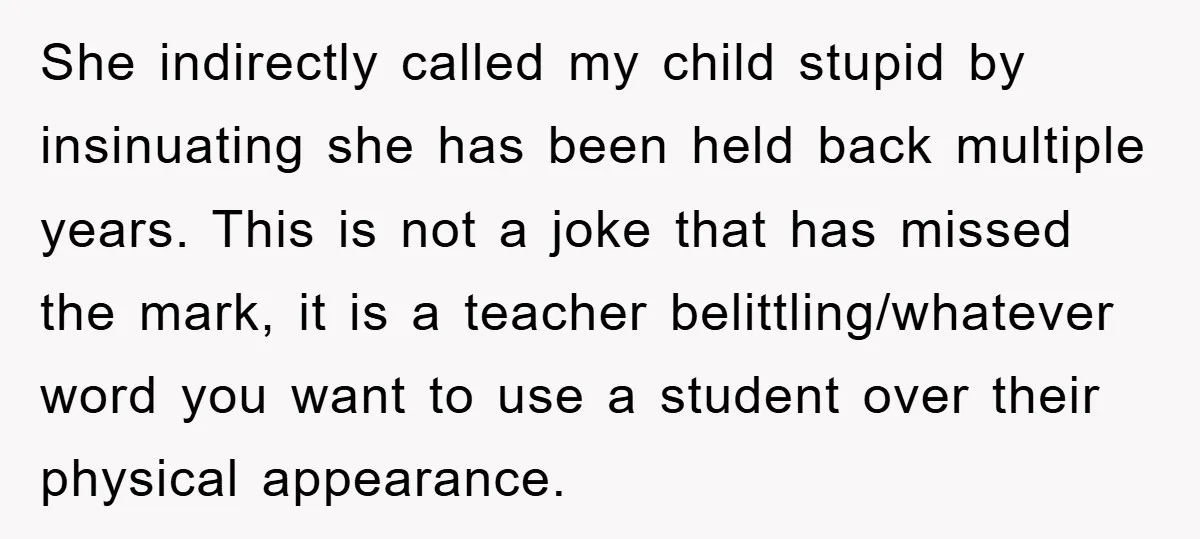 She indirectly called my child stupid by insinuating she has been held back multiple years. This is not a joke that has missed the mark, it is a teacher belittling/whatever...