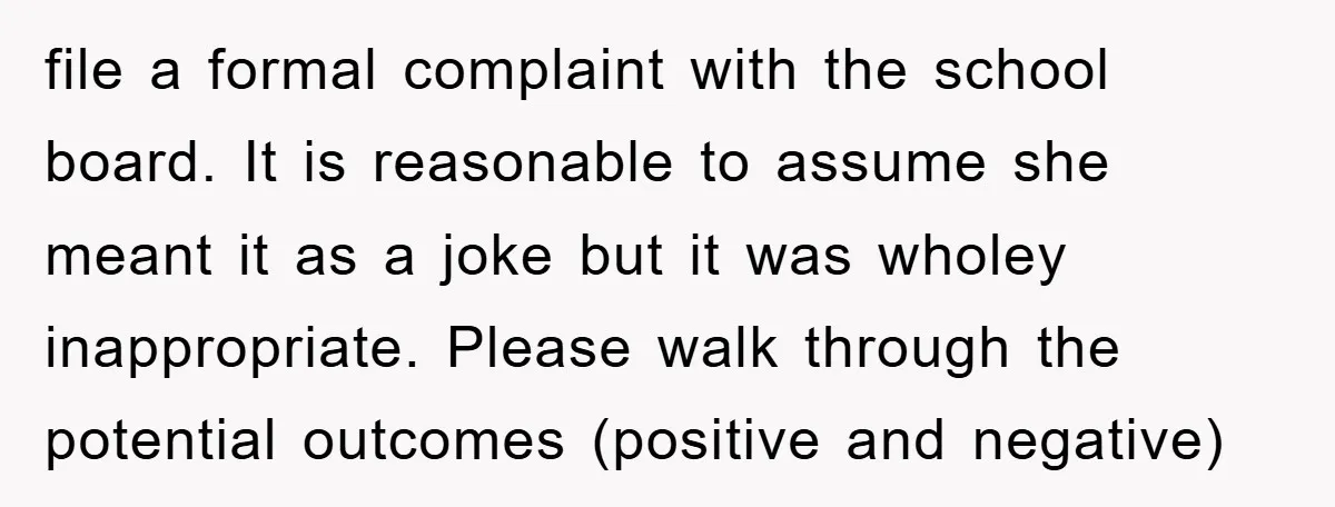 file a formal complaint with the school board. It is reasonable to assume she meant it as a joke but it was wholey inappropriate. Please walk through the potential outcomes...