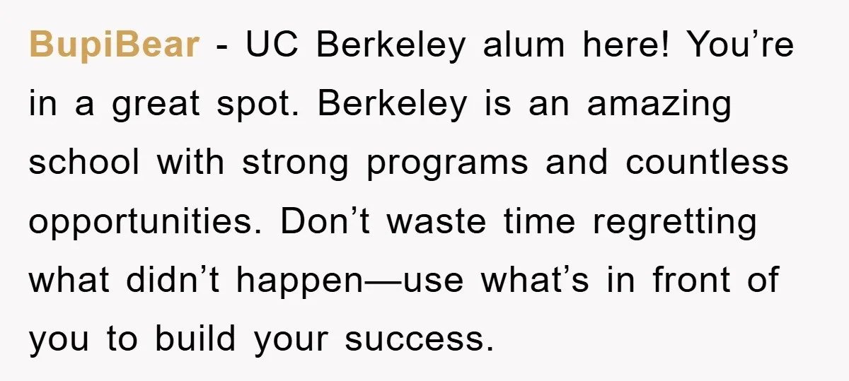 BupiBear − UC Berkeley alum here! You’re in a great spot. Berkeley is an amazing school with strong programs and countless opportunities. Don’t waste time regretting what didn’t happen—use what’s...