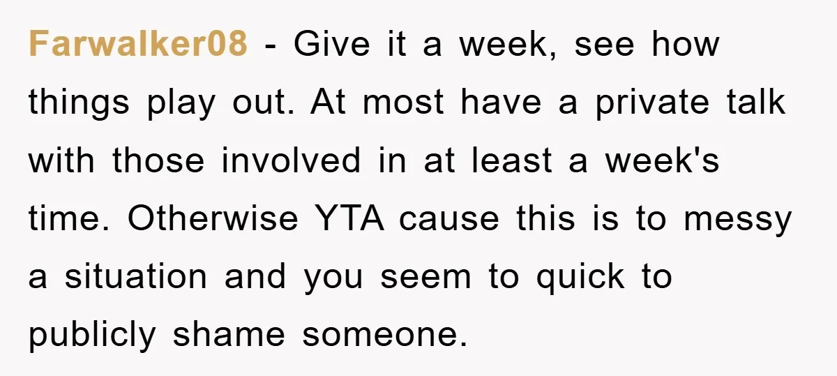 Farwalker08 − Give it a week, see how things play out. At most have a private talk with those involved in at least a week's time. Otherwise YTA cause this...