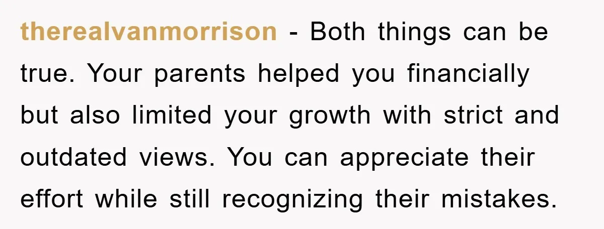 therealvanmorrison − Both things can be true. Your parents helped you financially but also limited your growth with strict and outdated views. You can appreciate their effort while still recognizing...