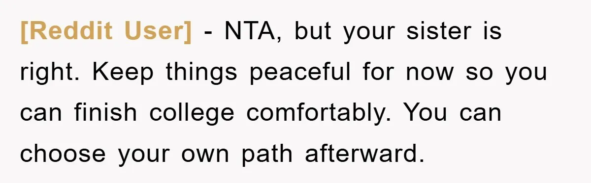 [Reddit User] − NTA, but your sister is right. Keep things peaceful for now so you can finish college comfortably. You can choose your own path afterward.