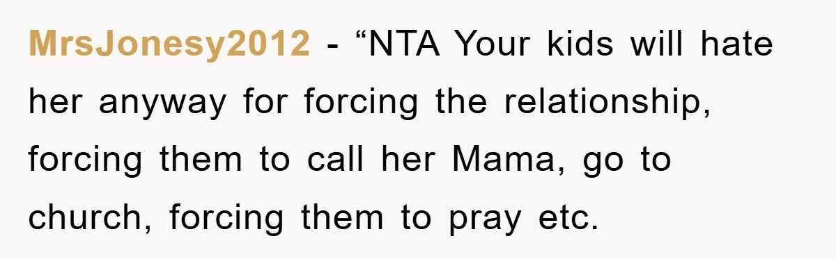 MrsJonesy2012 − “NTA Your kids will hate her anyway for forcing the relationship, forcing them to call her Mama, go to church, forcing them to pray etc.