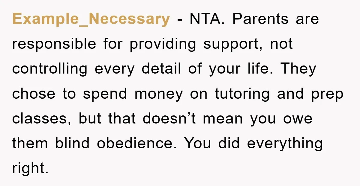 Example_Necessary − NTA. Parents are responsible for providing support, not controlling every detail of your life. They chose to spend money on tutoring and prep classes, but that doesn’t mean...