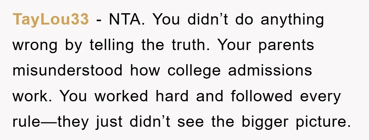 TayLou33 − NTA. You didn’t do anything wrong by telling the truth. Your parents misunderstood how college admissions work. You worked hard and followed every rule—they just didn’t see the...
