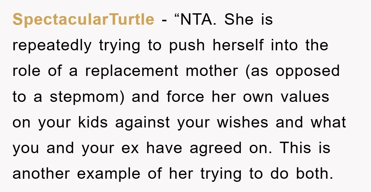 SpectacularTurtle − “NTA. She is repeatedly trying to push herself into the role of a replacement mother (as opposed to a stepmom) and force her own values on your kids...