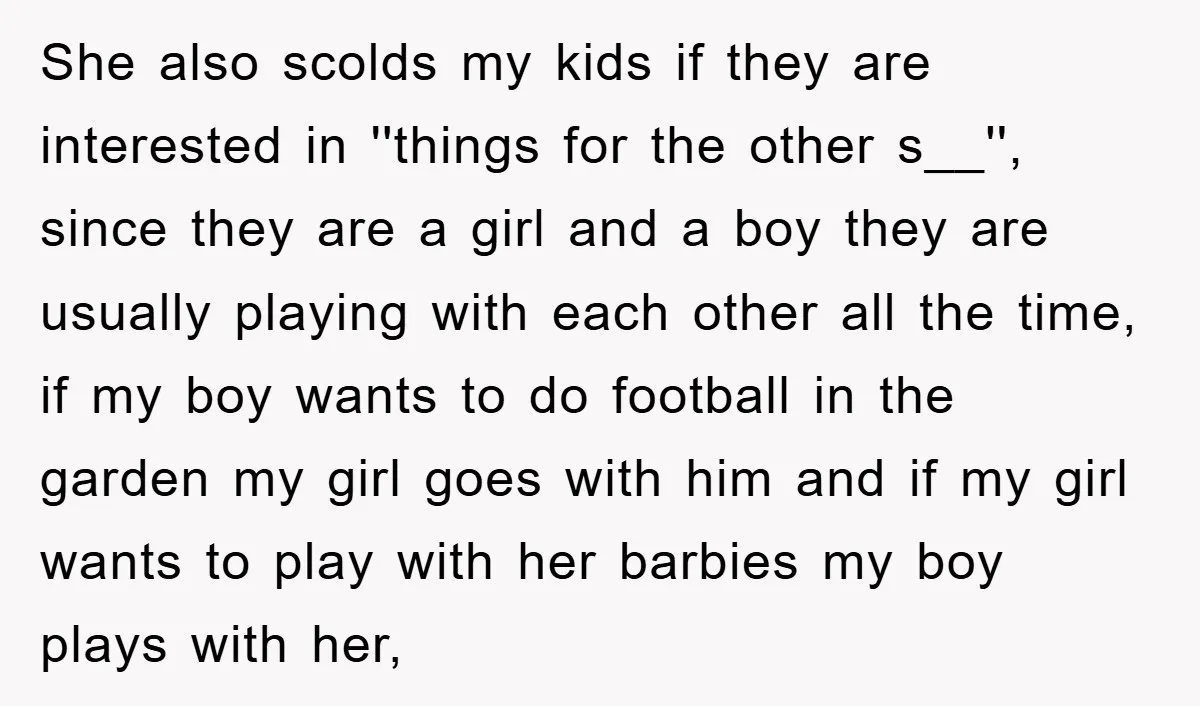 She also scolds my kids if they are interested in ''things for the other s__'', since they are a girl and a boy they are usually playing with each other...